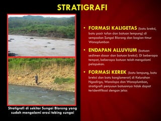 STRATIGRAFI
Stratigrafi di sekitar Sungai Blorong yang
sudah mengalami erosi tebing sungai
• FORMASI KALIGETAS (batu breksi,
batu pasir tufan dan batuan lempung) di
sempadan Sungai Blorong dan bagian timur
Wonoplumbon
• ENDAPAN ALLUVIUM (batuan
sedimen dasar dan batuan breksi). Di beberapa
tempat, beberapa batuan telah mengalami
pelapukan.
• FORMASI KEREK (batu lempung, batu
breksi dan batu konglomerat) di Kelurahan
Ngadirgo, Wonolopo dan Wonoplumbon,
stratigrafi penyusun batuannya tidak dapat
teridentifikasi dengan jelas
 