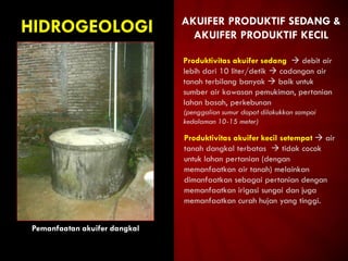 HIDROGEOLOGI
Pemanfaatan akuifer dangkal
AKUIFER PRODUKTIF SEDANG &
AKUIFER PRODUKTIF KECIL
Produktivitas akuifer sedang  debit air
lebih dari 10 liter/detik  cadangan air
tanah terbilang banyak  baik untuk
sumber air kawasan pemukiman, pertanian
lahan basah, perkebunan
(penggalian sumur dapat dilakukkan sampai
kedalaman 10-15 meter)
Produktivitas akuifer kecil setempat  air
tanah dangkal terbatas  tidak cocok
untuk lahan pertanian (dengan
memanfaatkan air tanah) melainkan
dimanfaatkan sebagai pertanian dengan
memanfaatkan irigasi sungai dan juga
memanfaatkan curah hujan yang tinggi.
 