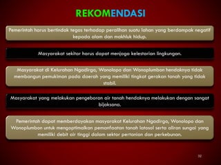 32
REKOMENDASI
Pemerintah harus bertindak tegas terhadap peralihan suatu lahan yang berdampak negatif
kepada alam dan makhluk hidup.
Masyarakat sekitar harus dapat menjaga kelestarian lingkungan.
Masyarakat di Kelurahan Ngadirgo, Wonolopo dan Wonoplumbon hendaknya tidak
membangun pemukiman pada daerah yang memiliki tingkat gerakan tanah yang tidak
stabil.
Masyarakat yang melakukan pengeboran air tanah hendaknya melakukan dengan sangat
bijaksana.
Pemerintah dapat memberdayakan masyarakat Kelurahan Ngadirgo, Wonolopo dan
Wonoplumbon untuk mengoptimalkan pemanfaatan tanah latosol serta aliran sungai yang
memiliki debit air tinggi dalam sektor pertanian dan perkebunan.
 