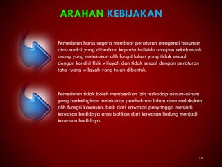 33
ARAHAN KEBIJAKAN
Pemerintah harus segera membuat peraturan mengenai hukuman
atau sanksi yang diberikan kepada individu ataupun sekelompok
orang yang melakukan alih fungsi lahan yang tidak sesuai
dengan kondisi fisik wilayah dan tidak sesuai dengan peraturan
tata ruang wilayah yang telah dibentuk.
Pemerintah tidak boleh memberikan izin terhadap oknum-oknum
yang berkeinginan melakukan pembukaan lahan atau melakukan
alih funsgsi kawasan, baik dari kawasan penyangga menjadi
kawasan budidaya atau bahkan dari kawasan lindung menjadi
kawasan budidaya.
 