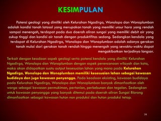 34
KESIMPULAN
Potensi geologi yang dimiliki oleh Kelurahan Ngadirgo, Wonolopo dan Wonoplumbon
adalah kondisi tanah latosol yang merupakan tanah yang memiliki unsur hara yang rendah
sampai menengah, terdapat pada dua daerah aliran sungai yang memiliki debit air yang
cukup tinggi dan kondisi air tanah dengan produktifitas sedang. Sedangkan kendala yang
terdapat di Kelurahan Ngadirgo, Wonolopo dan Wonoplumbon adalah adanya gerakan
tanah mulai dari gerakan tanah rendah hingga menengah yang sewaktu-waktu dapat
mengakibatkan terjadinya longsor.
Terkait dengan keadaan aspek geologi serta potensi kendala yang dimiliki Kelurahan
Ngadirgo, Wonolopo dan Wonoplumbon dengan aspek perencanaan wilayah dan kota,
maka akan didapatkan suatu output kesesuaian lahan yang mana pada Kelurahan
Ngadirgo, Wonolopo dan Wonoplumbon memiliki kesesuaian lahan sebagai kawasan
budidaya dan juga kawasan penyangga. Pada keadaan eksisting, kawasan budidaya
pada Kelurahan Ngadirgo, Wonolopo dan Wonoplumbon banyak dimanfaatkan oleh
warga sebagai kawasan permukiman, pertanian, perkebunan dan tegalan. Sedangkan
untuk kawasan penyangga yang banyak ditemui pada daerah aliran Sungai Blorong
dimanfaatkan sebagai kawasan hutan non produksi dan hutan produksi tetap.
 