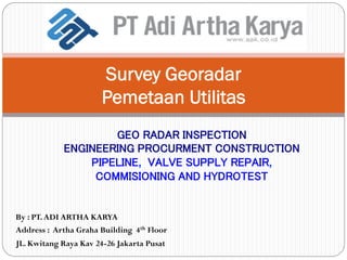 Survey Georadar
Pemetaan Utilitas
GEO RADAR INSPECTION
ENGINEERING PROCURMENT CONSTRUCTION
PIPELINE, VALVE SUPPLY REPAIR,
COMMISIONING AND HYDROTEST
By : PT.ADI ARTHA KARYA
Address : Artha Graha Building 4th Floor
JL. Kwitang Raya Kav 24-26 Jakarta Pusat
 