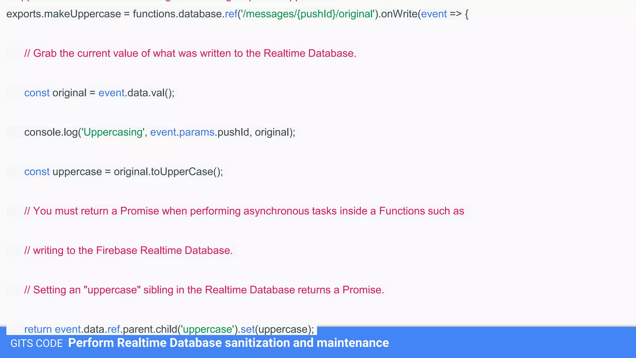 GITS CODE Perform Realtime Database sanitization and maintenance
exports.makeUppercase = functions.database.ref('/messages/{pushId}/original').onWrite(event => {
// Grab the current value of what was written to the Realtime Database.
const original = event.data.val();
console.log('Uppercasing', event.params.pushId, original);
const uppercase = original.toUpperCase();
// You must return a Promise when performing asynchronous tasks inside a Functions such as
// writing to the Firebase Realtime Database.
// Setting an "uppercase" sibling in the Realtime Database returns a Promise.
return event.data.ref.parent.child('uppercase').set(uppercase);
 