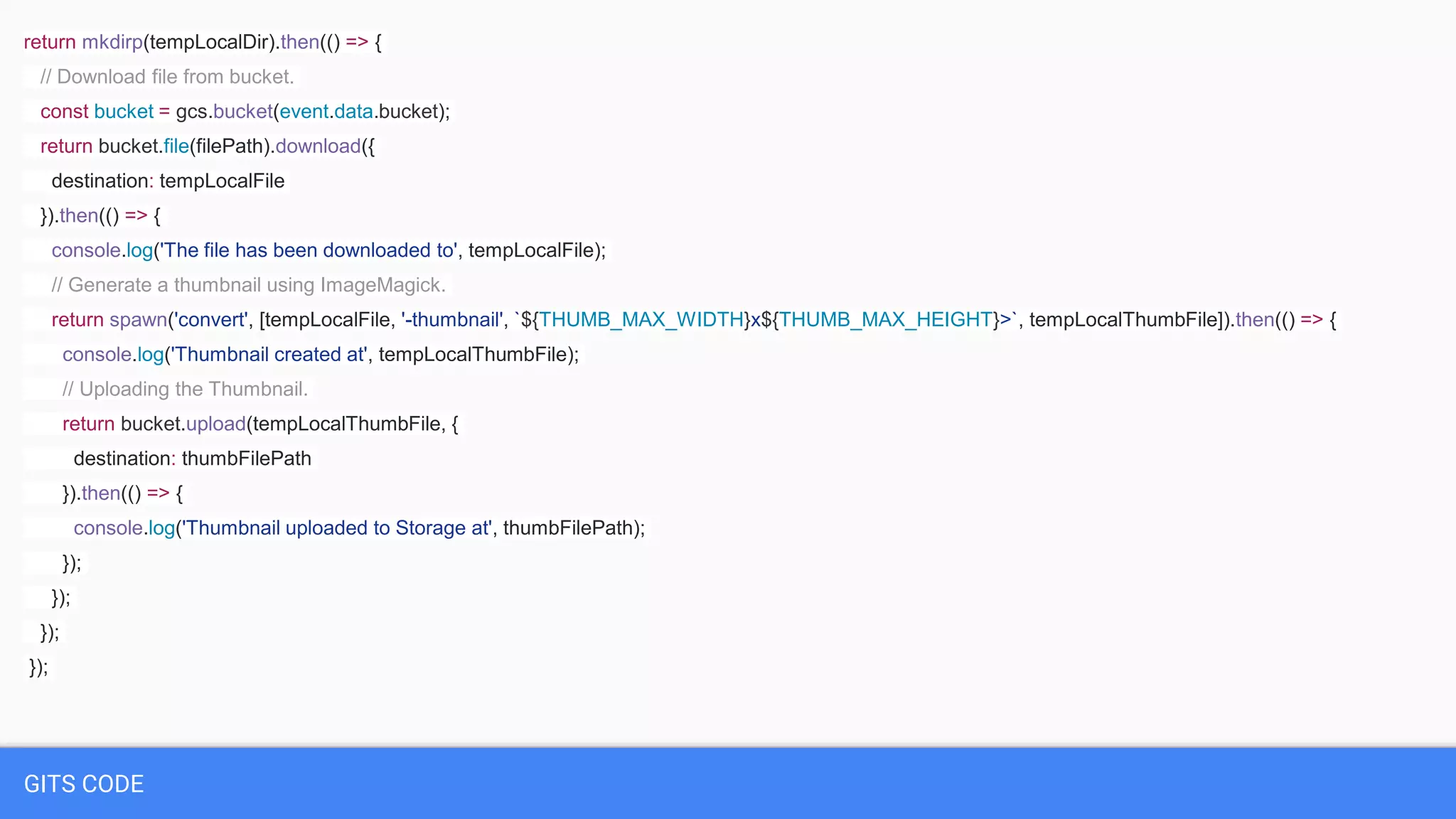 GITS CODE
return mkdirp(tempLocalDir).then(() => {
// Download file from bucket.
const bucket = gcs.bucket(event.data.bucket);
return bucket.file(filePath).download({
destination: tempLocalFile
}).then(() => {
console.log('The file has been downloaded to', tempLocalFile);
// Generate a thumbnail using ImageMagick.
return spawn('convert', [tempLocalFile, '-thumbnail', `${THUMB_MAX_WIDTH}x${THUMB_MAX_HEIGHT}>`, tempLocalThumbFile]).then(() => {
console.log('Thumbnail created at', tempLocalThumbFile);
// Uploading the Thumbnail.
return bucket.upload(tempLocalThumbFile, {
destination: thumbFilePath
}).then(() => {
console.log('Thumbnail uploaded to Storage at', thumbFilePath);
});
});
});
});
 
