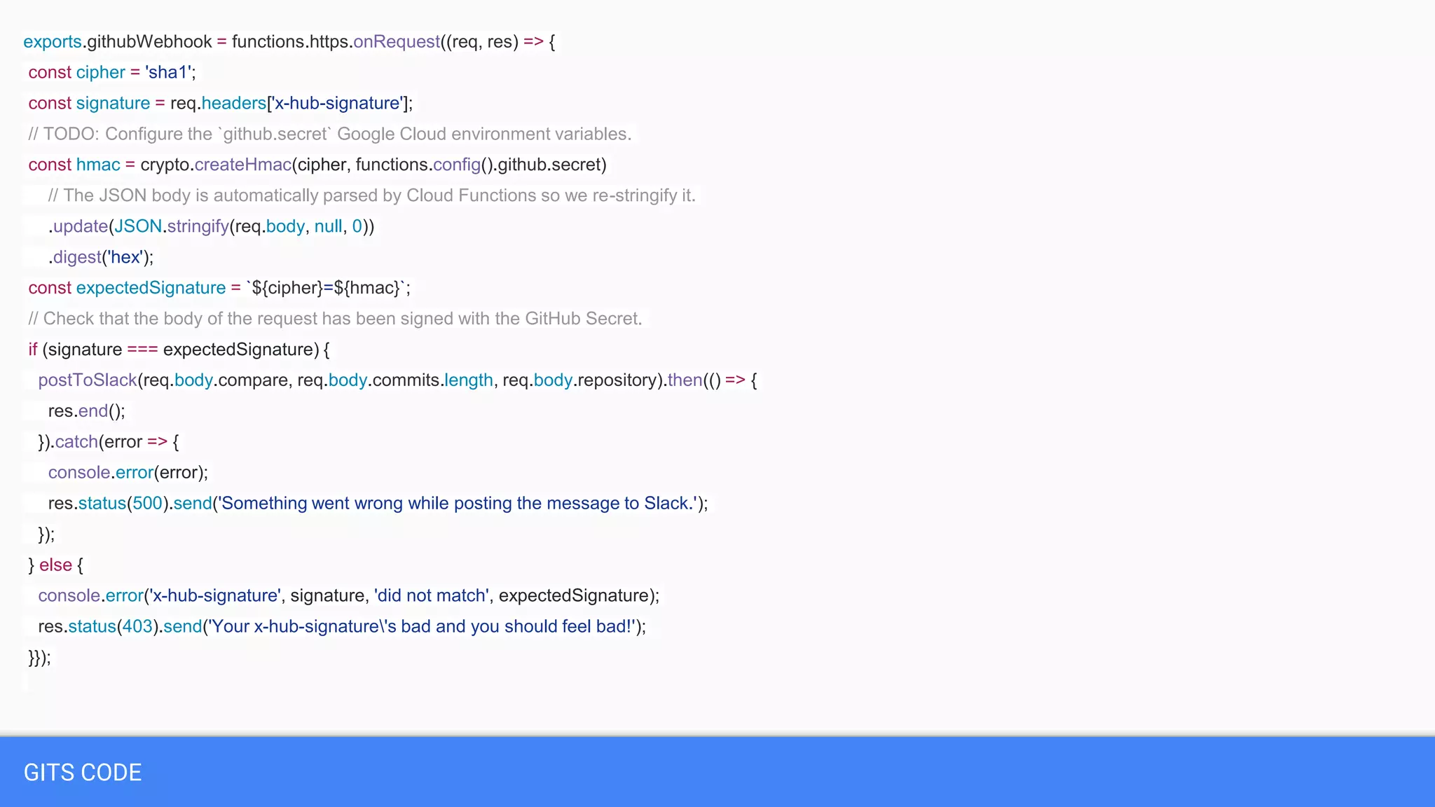 GITS CODE
exports.githubWebhook = functions.https.onRequest((req, res) => {
const cipher = 'sha1';
const signature = req.headers['x-hub-signature'];
// TODO: Configure the `github.secret` Google Cloud environment variables.
const hmac = crypto.createHmac(cipher, functions.config().github.secret)
// The JSON body is automatically parsed by Cloud Functions so we re-stringify it.
.update(JSON.stringify(req.body, null, 0))
.digest('hex');
const expectedSignature = `${cipher}=${hmac}`;
// Check that the body of the request has been signed with the GitHub Secret.
if (signature === expectedSignature) {
postToSlack(req.body.compare, req.body.commits.length, req.body.repository).then(() => {
res.end();
}).catch(error => {
console.error(error);
res.status(500).send('Something went wrong while posting the message to Slack.');
});
} else {
console.error('x-hub-signature', signature, 'did not match', expectedSignature);
res.status(403).send('Your x-hub-signature's bad and you should feel bad!');
}});
 