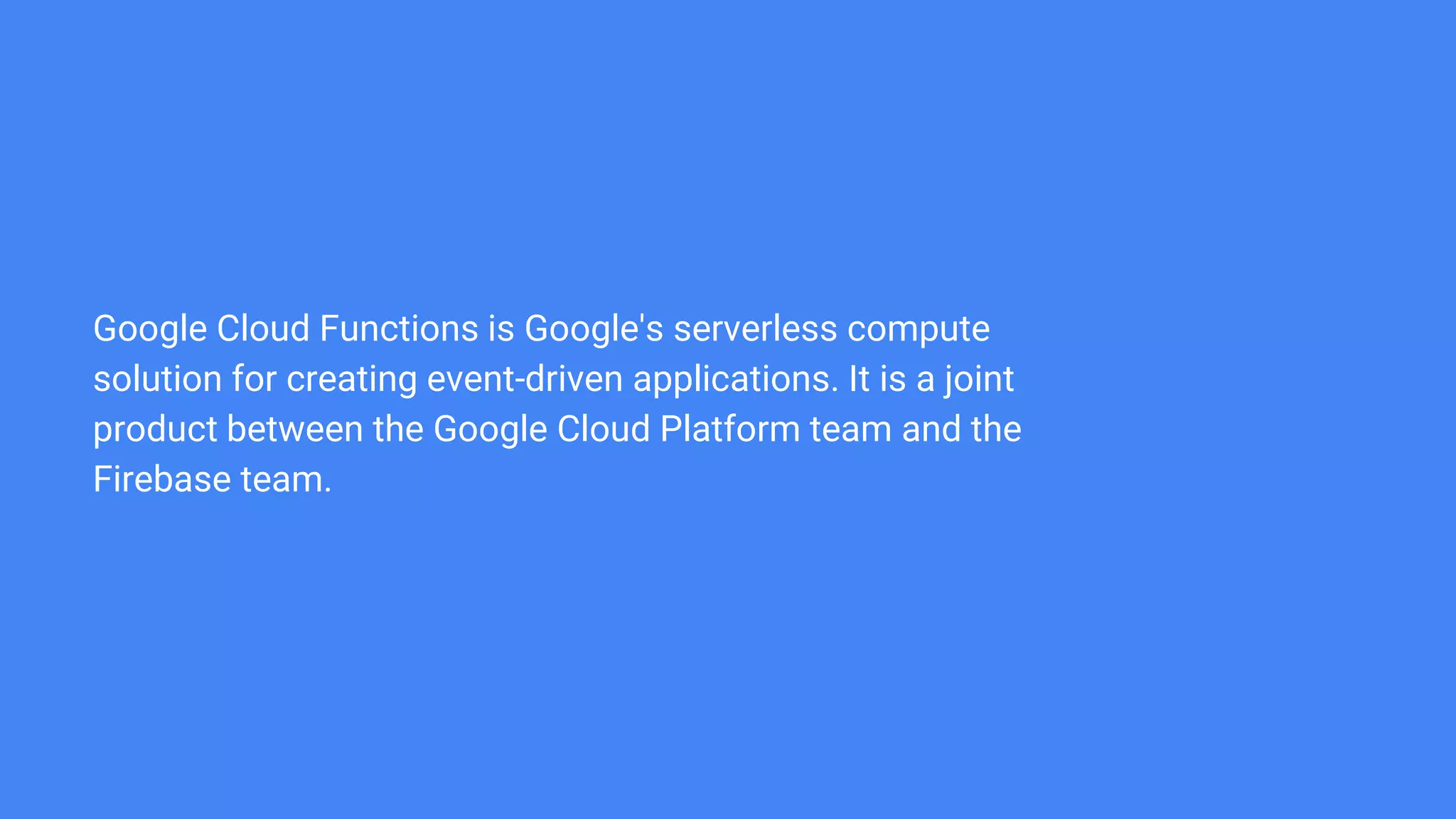 Google Cloud Functions is Google's serverless compute
solution for creating event-driven applications. It is a joint
product between the Google Cloud Platform team and the
Firebase team.
 