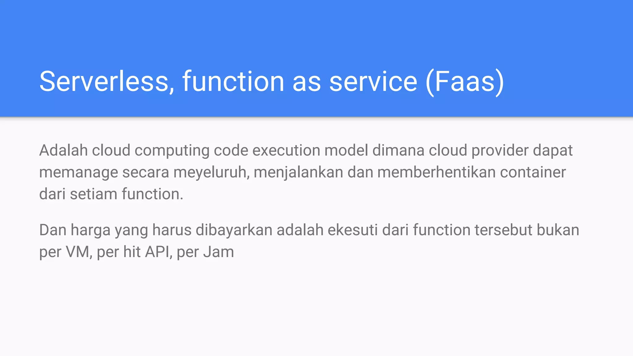 Serverless, function as service (Faas)
Adalah cloud computing code execution model dimana cloud provider dapat
memanage secara meyeluruh, menjalankan dan memberhentikan container
dari setiam function.
Dan harga yang harus dibayarkan adalah ekesuti dari function tersebut bukan
per VM, per hit API, per Jam
 