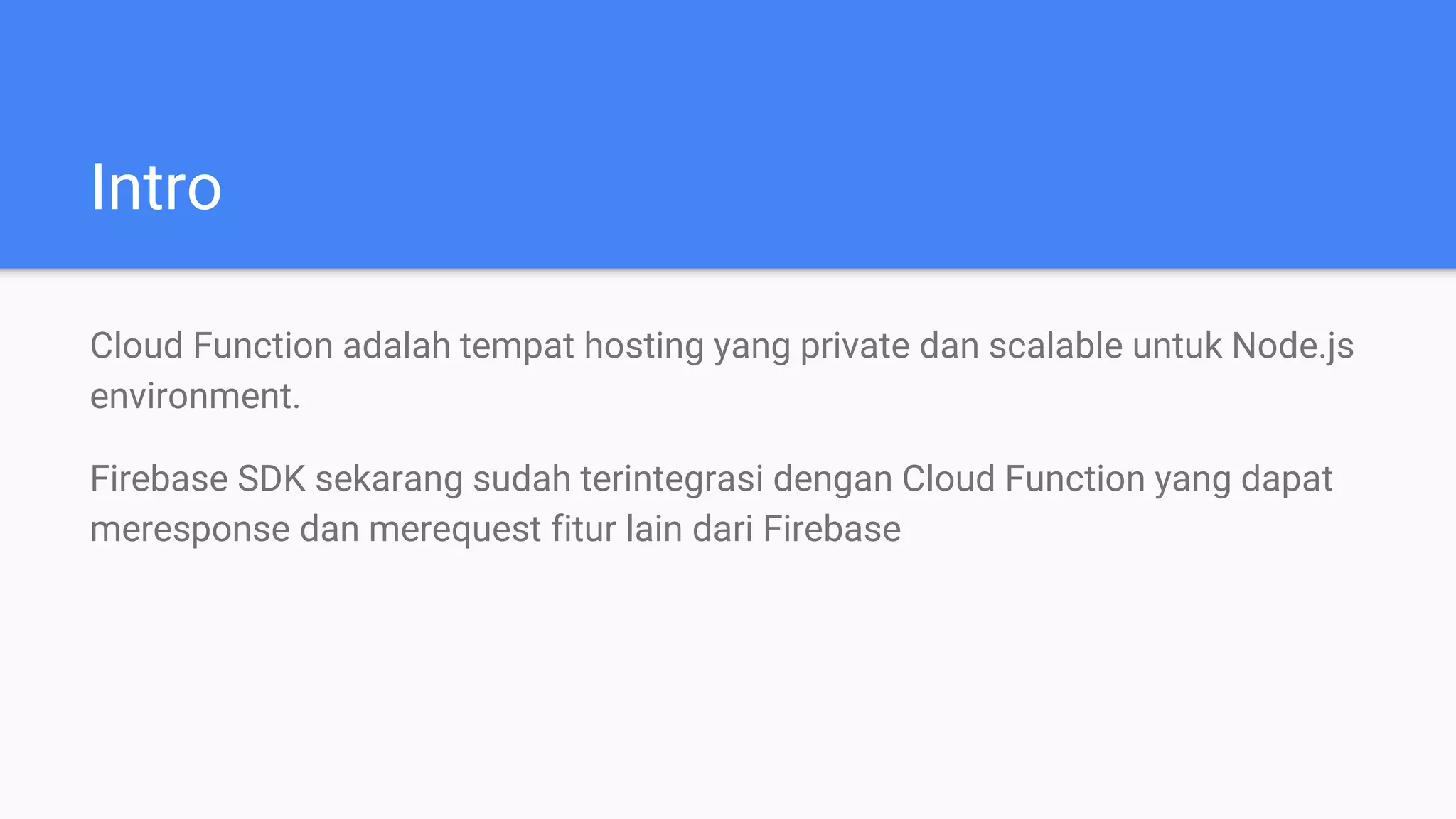 Intro
Cloud Function adalah tempat hosting yang private dan scalable untuk Node.js
environment.
Firebase SDK sekarang sudah terintegrasi dengan Cloud Function yang dapat
meresponse dan merequest fitur lain dari Firebase
 