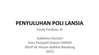 PENYULUHAN POLI LANSIA
Ferdy Ferdian, dr
Subdivisi Geriatri
Ilmu Penyakit Dalam UNPAD
RSUP dr. Hasan Sadikin Bandung
2015
 