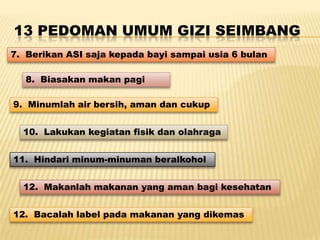 13 PEDOMAN UMUM GIZI SEIMBANG
7. Berikan ASI saja kepada bayi sampai usia 6 bulan
8. Biasakan makan pagi
9. Minumlah air bersih, aman dan cukup
10. Lakukan kegiatan fisik dan olahraga
11. Hindari minum-minuman beralkohol
12. Makanlah makanan yang aman bagi kesehatan
12. Bacalah label pada makanan yang dikemas
 