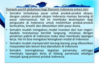Dampak positif globalisasi bagi Ekonomi Indonesia antara lain:
• Semakin terbukanya pasar untuk produk-produk ekspor,
dengan catatan produk ekspor Indonesia mampu bersaing di
pasar internasional. Hal ini membuka kesempatan bagi
pengusaha di Indonesia untuk melahirkan produk-produk
berkualitas, kreatif, dan dibutuhkan oleh pasar dunia.
• Semakin mudah mengakses modal investasi dari luar negeri.
Apabila investasinya bersifat langsung, misalnya dengan
pendirian pabrik di Indonesia maka akan membuka lapangan
kerja. Hal ini bisa mengatasi kelangkaan modal di Indonesia
• Semakin mudah memperoleh barang-barang yang dibutuhkan
masyarakat dan belum bisa diproduksi di Indonesia
• Semakin meningkatnya kegiatan pariwisata, sehingga
membuka lapangan kerja di bidang pariwisata sekaligus
menjadi ajang promosi produk Indonesia.
 