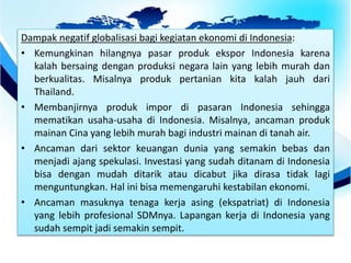 Dampak negatif globalisasi bagi kegiatan ekonomi di Indonesia:
• Kemungkinan hilangnya pasar produk ekspor Indonesia karena
kalah bersaing dengan produksi negara lain yang lebih murah dan
berkualitas. Misalnya produk pertanian kita kalah jauh dari
Thailand.
• Membanjirnya produk impor di pasaran Indonesia sehingga
mematikan usaha-usaha di Indonesia. Misalnya, ancaman produk
mainan Cina yang lebih murah bagi industri mainan di tanah air.
• Ancaman dari sektor keuangan dunia yang semakin bebas dan
menjadi ajang spekulasi. Investasi yang sudah ditanam di Indonesia
bisa dengan mudah ditarik atau dicabut jika dirasa tidak lagi
menguntungkan. Hal ini bisa memengaruhi kestabilan ekonomi.
• Ancaman masuknya tenaga kerja asing (ekspatriat) di Indonesia
yang lebih profesional SDMnya. Lapangan kerja di Indonesia yang
sudah sempit jadi semakin sempit.
 