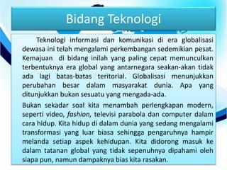 Bidang Teknologi
Teknologi informasi dan komunikasi di era globalisasi
dewasa ini telah mengalami perkembangan sedemikian pesat.
Kemajuan di bidang inilah yang paling cepat memunculkan
terbentuknya era global yang antarnegara seakan-akan tidak
ada lagi batas-batas teritorial. Globalisasi menunjukkan
perubahan besar dalam masyarakat dunia. Apa yang
ditunjukkan bukan sesuatu yang mengada-ada.
Bukan sekadar soal kita menambah perlengkapan modern,
seperti video, fashion, televisi parabola dan computer dalam
cara hidup. Kita hidup di dalam dunia yang sedang mengalami
transformasi yang luar biasa sehingga pengaruhnya hampir
melanda setiap aspek kehidupan. Kita didorong masuk ke
dalam tatanan global yang tidak sepenuhnya dipahami oleh
siapa pun, namun dampaknya bias kita rasakan.
 