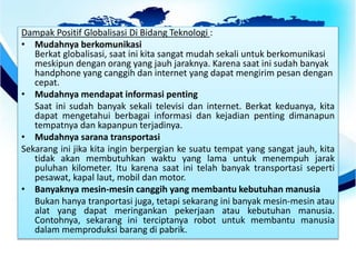 Dampak Positif Globalisasi Di Bidang Teknologi :
• Mudahnya berkomunikasi
Berkat globalisasi, saat ini kita sangat mudah sekali untuk berkomunikasi
meskipun dengan orang yang jauh jaraknya. Karena saat ini sudah banyak
handphone yang canggih dan internet yang dapat mengirim pesan dengan
cepat.
• Mudahnya mendapat informasi penting
Saat ini sudah banyak sekali televisi dan internet. Berkat keduanya, kita
dapat mengetahui berbagai informasi dan kejadian penting dimanapun
tempatnya dan kapanpun terjadinya.
• Mudahnya sarana transportasi
Sekarang ini jika kita ingin berpergian ke suatu tempat yang sangat jauh, kita
tidak akan membutuhkan waktu yang lama untuk menempuh jarak
puluhan kilometer. Itu karena saat ini telah banyak transportasi seperti
pesawat, kapal laut, mobil dan motor.
• Banyaknya mesin-mesin canggih yang membantu kebutuhan manusia
Bukan hanya tranportasi juga, tetapi sekarang ini banyak mesin-mesin atau
alat yang dapat meringankan pekerjaan atau kebutuhan manusia.
Contohnya, sekarang ini terciptanya robot untuk membantu manusia
dalam memproduksi barang di pabrik.
 
