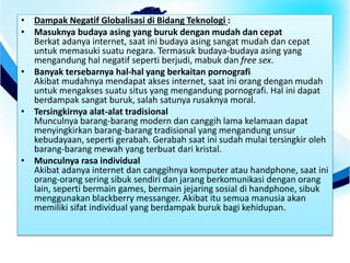 • Dampak Negatif Globalisasi di Bidang Teknologi :
• Masuknya budaya asing yang buruk dengan mudah dan cepat
Berkat adanya internet, saat ini budaya asing sangat mudah dan cepat
untuk memasuki suatu negara. Termasuk budaya-budaya asing yang
mengandung hal negatif seperti berjudi, mabuk dan free sex.
• Banyak tersebarnya hal-hal yang berkaitan pornografi
Akibat mudahnya mendapat akses internet, saat ini orang dengan mudah
untuk mengakses suatu situs yang mengandung pornografi. Hal ini dapat
berdampak sangat buruk, salah satunya rusaknya moral.
• Tersingkirnya alat-alat tradisional
Munculnya barang-barang modern dan canggih lama kelamaan dapat
menyingkirkan barang-barang tradisional yang mengandung unsur
kebudayaan, seperti gerabah. Gerabah saat ini sudah mulai tersingkir oleh
barang-barang mewah yang terbuat dari kristal.
• Munculnya rasa individual
Akibat adanya internet dan canggihnya komputer atau handphone, saat ini
orang-orang sering sibuk sendiri dan jarang berkomunikasi dengan orang
lain, seperti bermain games, bermain jejaring sosial di handphone, sibuk
menggunakan blackberry messanger. Akibat itu semua manusia akan
memiliki sifat individual yang berdampak buruk bagi kehidupan.
 