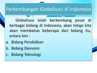 Perkembangan Globalisasi di Indonesia
Globalisasi telah berkembang pesat di
berbagai bidang di Indonesia, akan tetapi kita
akan membahas beberapa dari bidang itu,
antara lain :
a. Bidang Pendidikan
b. Bidang Ekonomi
c. Bidang Teknologi
 