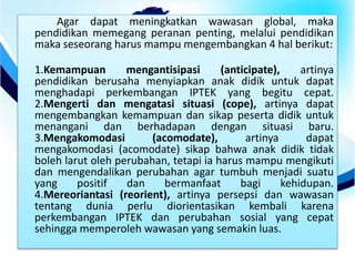Agar dapat meningkatkan wawasan global, maka
pendidikan memegang peranan penting, melalui pendidikan
maka seseorang harus mampu mengembangkan 4 hal berikut:
1.Kemampuan mengantisipasi (anticipate), artinya
pendidikan berusaha menyiapkan anak didik untuk dapat
menghadapi perkembangan IPTEK yang begitu cepat.
2.Mengerti dan mengatasi situasi (cope), artinya dapat
mengembangkan kemampuan dan sikap peserta didik untuk
menangani dan berhadapan dengan situasi baru.
3.Mengakomodasi (acomodate), artinya dapat
mengakomodasi (acomodate) sikap bahwa anak didik tidak
boleh larut oleh perubahan, tetapi ia harus mampu mengikuti
dan mengendalikan perubahan agar tumbuh menjadi suatu
yang positif dan bermanfaat bagi kehidupan.
4.Mereoriantasi (reorient), artinya persepsi dan wawasan
tentang dunia perlu diorientasikan kembali karena
perkembangan IPTEK dan perubahan sosial yang cepat
sehingga memperoleh wawasan yang semakin luas.
 