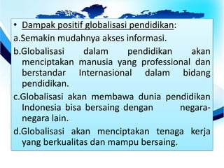 • Dampak positif globalisasi pendidikan:
a.Semakin mudahnya akses informasi.
b.Globalisasi dalam pendidikan akan
menciptakan manusia yang professional dan
berstandar Internasional dalam bidang
pendidikan.
c.Globalisasi akan membawa dunia pendidikan
Indonesia bisa bersaing dengan negara-
negara lain.
d.Globalisasi akan menciptakan tenaga kerja
yang berkualitas dan mampu bersaing.
 