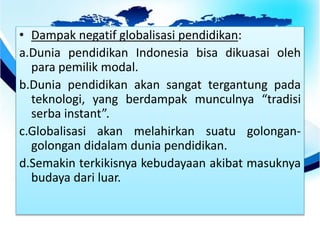 • Dampak negatif globalisasi pendidikan:
a.Dunia pendidikan Indonesia bisa dikuasai oleh
para pemilik modal.
b.Dunia pendidikan akan sangat tergantung pada
teknologi, yang berdampak munculnya “tradisi
serba instant”.
c.Globalisasi akan melahirkan suatu golongan-
golongan didalam dunia pendidikan.
d.Semakin terkikisnya kebudayaan akibat masuknya
budaya dari luar.
 