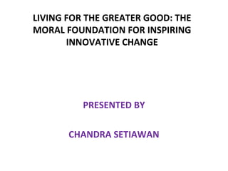 LIVING FOR THE GREATER GOOD: THE
MORAL FOUNDATION FOR INSPIRING
INNOVATIVE CHANGE
 

PRESENTED BY
CHANDRA SETIAWAN

 