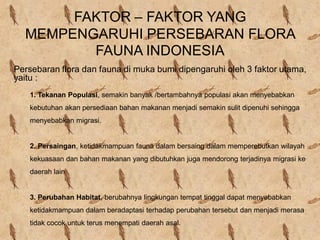 FAKTOR – FAKTOR YANG
MEMPENGARUHI PERSEBARAN FLORA
FAUNA INDONESIA
Persebaran flora dan fauna di muka bumi dipengaruhi oleh 3 faktor utama,
yaitu :
1. Tekanan Populasi, semakin banyak /bertambahnya populasi akan menyebabkan
kebutuhan akan persediaan bahan makanan menjadi semakin sulit dipenuhi sehingga
menyebabkan migrasi.
2. Persaingan, ketidakmampuan fauna dalam bersaing dalam memperebutkan wilayah
kekuasaan dan bahan makanan yang dibutuhkan juga mendorong terjadinya migrasi ke
daerah lain
3. Perubahan Habitat, berubahnya lingkungan tempat tinggal dapat menyebabkan
ketidakmampuan dalam beradaptasi terhadap perubahan tersebut dan menjadi merasa
tidak cocok untuk terus menempati daerah asal.
 