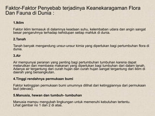 Faktor-Faktor Penyebab terjadinya Keanekaragaman Flora
Dan Fauna di Dunia :
1.Iklim
Faktor iklim termasuk di dalamnya keadaan suhu, kelembaban udara dan angin sangat
besar pengaruhnya terhadap kehidupan setiap mahluk di dunia.
2.Tanah
Tanah banyak mengandung unsur-unsur kimia yang diperlukan bagi pertumbuhan flora di
dunia.
3.Air
Air mempunyai peranan yang penting bagi pertumbuhan tumbuhan karena dapat
melarutkan dan membawa makanan yang diperlukan bagi tumbuhan dari dalam tanah.
Adanya air tergantung dari curah hujan dan curah hujan sangat tergantung dari iklim di
daerah yang bersangkutan.
4.Tinggi rendahnya permukaan bumi
Faktor ketinggian permukaan bumi umumnya dilihat dari ketinggiannya dari permukaan
laut (elevasi).
5.Manusia, hewan dan tumbuh- tumbuhan
Manusia mampu mengubah lingkungan untuk memenuhi kebutuhan tertentu.
Lihat gambar no 1 dan 2 di atas.
 