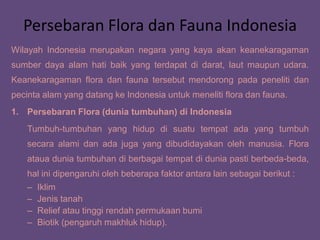 Persebaran Flora dan Fauna Indonesia
Wilayah Indonesia merupakan negara yang kaya akan keanekaragaman
sumber daya alam hati baik yang terdapat di darat, laut maupun udara.
Keanekaragaman flora dan fauna tersebut mendorong pada peneliti dan
pecinta alam yang datang ke Indonesia untuk meneliti flora dan fauna.
1. Persebaran Flora (dunia tumbuhan) di Indonesia
Tumbuh-tumbuhan yang hidup di suatu tempat ada yang tumbuh
secara alami dan ada juga yang dibudidayakan oleh manusia. Flora
ataua dunia tumbuhan di berbagai tempat di dunia pasti berbeda-beda,
hal ini dipengaruhi oleh beberapa faktor antara lain sebagai berikut :
– Iklim
– Jenis tanah
– Relief atau tinggi rendah permukaan bumi
– Biotik (pengaruh makhluk hidup).
 