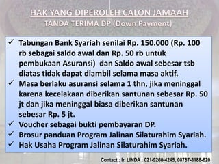 Tabungan Bank Syariah senilai Rp. 150.000 (Rp. 100
rb sebagai saldo awal dan Rp. 50 rb untuk
pembukaan Asuransi) dan Saldo awal sebesar tsb
diatas tidak dapat diambil selama masa aktif.
 Masa berlaku asuransi selama 1 thn, jika meninggal
karena kecelakaan diberikan santunan sebesar Rp. 50
jt dan jika meninggal biasa diberikan santunan
sebesar Rp. 5 jt.
 Voucher sebagai bukti pembayaran DP.
 Brosur panduan Program Jalinan Silaturahim Syariah.
 Hak Usaha Program Jalinan Silaturahim Syariah.
Contact : Ir. LINDA : 021-9260-4245, 08787-8188-620
 