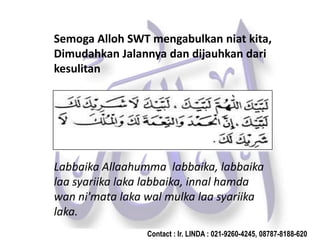 Semoga Alloh SWT mengabulkan niat kita,
Dimudahkan Jalannya dan dijauhkan dari
kesulitan
Labbaika Allaahumma labbaika, labbaika
laa syariika laka labbaika, innal hamda
wan ni'mata laka wal mulka laa syariika
laka.
Contact : Ir. LINDA : 021-9260-4245, 08787-8188-620
 