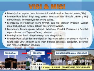 Mewujudkan Impian Umat Islam untuk melaksanakan ibadah Umroh / Haji
Memberikan Solusi bagi yang berniat melaksanakan ibadah Umroh / Haji
namun tidak mempunyai dana yang cukup...
Membantu meringankan biaya Umroh dan Haji dengan Program Syariah
atau Berbagi hasil melalui Jalinan Silaturahim Syariah.
Membantu Pembangunan Mesjid , Mushola, Pondok Pesantren / Sekolah
Agama Islam, dan Yayasan Yatim, Lain-lain.
Meningkatkan Taraf hidup keluarga dan Masyarakat.
Memberikan solusi dan menciptakan lapangan pekerjaan dengan nilai-nilai
Islami bagi umat muslim yang ingin bekerja sekaligus beribadah, beramal,
dan mensejahterakan keluarga.
4
4
4
4
4
4
BERIBADAH MENSEJAHTERAKAN KELUARGABERAMAL
Contact : Ir. LINDA : 021-9260-4245, 08787-8188-620
 