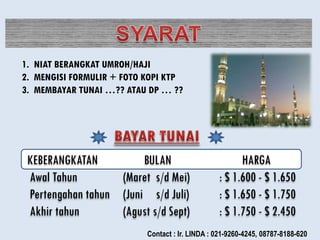 1. NIAT BERANGKAT UMROH/HAJI
2. MENGISI FORMULIR + FOTO KOPI KTP
3. MEMBAYAR TUNAI …?? ATAU DP … ??
KEBERANGKATAN BULAN HARGA
Awal Tahun (Maret s/d Mei) : $ 1.600 - $ 1.650
Pertengahan tahun (Juni s/d Juli) : $ 1.650 - $ 1.750
Akhir tahun (Agust s/d Sept) : $ 1.750 - $ 2.450
Contact : Ir. LINDA : 021-9260-4245, 08787-8188-620
 