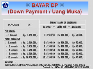 TANDA TERIMA DP DIBERIKAN
Voucher + saldo rek + asuransi
PER ORANG
-. 1 Jamaah : Rp. 1.750.000,- 1 x 150 USD Rp. 100.000,- Rp. 50.000,-
PAKET KELUARGA
-. 2 Jamaah : Rp. 2.750.000,- 2 x 150 USD Rp. 100.000,- Rp. 50.000,-
-. 3 Jamaah : Rp. 3.750.000,- 3 x 150 USD Rp. 100.000,- Rp. 50.000,-
-. 4 Jamaah : Rp. 4.750.000,- 4 x 150 USD Rp. 100.000,- Rp. 50.000,-
-. 5 Jamaah : Rp. 5.750.000,- 5 x 150 USD Rp. 100.000,- Rp. 50.000,-
-. 10 Jamaah : Rp. 10.750.000,- 10 x 150 USD Rp. 100.000,- Rp. 50.000,-
JAMAAH DP
Catatan :
Biaya Administrasi Perusahaan sebesar Rp. 100.000,- per paket / per orang
Contact : Ir. LINDA : 021-9260-4245, 08787-8188-620
 