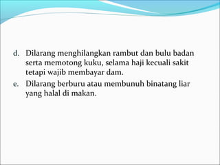 d. Dilarang menghilangkan rambut dan bulu badan
serta memotong kuku, selama haji kecuali sakit
tetapi wajib membayar dam.
e. Dilarang berburu atau membunuh binatang liar
yang halal di makan.
 
