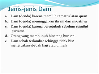 Jenis-jenis Dam
a. Dam (denda) karena memilih tamattu’ atau qiran
b. Dam (denda) meninggalkan ihram dari miqatnya
c. Dam (denda) karena bersetubuh sebelum tahallul
pertama
d. Orang yang membunuh binatang buruan
e. Dam sebab terlambat sehingga tidak bisa
meneruskan ibadah haji atau umrah
 