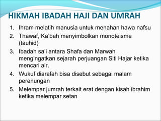 HIKMAH IBADAH HAJI DAN UMRAH
1. Ihram melatih manusia untuk menahan hawa nafsu
2. Thawaf, Ka’bah menyimbolkan monoteisme
(tauhid)
3. Ibadah sa’i antara Shafa dan Marwah
mengingatkan sejarah perjuangan Siti Hajar ketika
mencari air.
4. Wukuf diarafah bisa disebut sebagai malam
perenungan
5. Melempar jumrah terkait erat dengan kisah ibrahim
ketika melempar setan
 