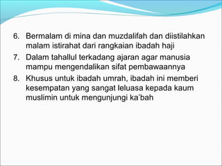 6. Bermalam di mina dan muzdalifah dan diistilahkan
malam istirahat dari rangkaian ibadah haji
7. Dalam tahallul terkadang ajaran agar manusia
mampu mengendalikan sifat pembawaannya
8. Khusus untuk ibadah umrah, ibadah ini memberi
kesempatan yang sangat leluasa kepada kaum
muslimin untuk mengunjungi ka’bah
 