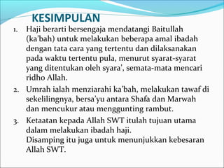 KESIMPULAN
1. Haji berarti bersengaja mendatangi Baitullah
(ka’bah) untuk melakukan beberapa amal ibadah
dengan tata cara yang tertentu dan dilaksanakan
pada waktu tertentu pula, menurut syarat-syarat
yang ditentukan oleh syara’, semata-mata mencari
ridho Allah.
2. Umrah ialah menziarahi ka’bah, melakukan tawaf di
sekelilingnya, bersa’yu antara Shafa dan Marwah
dan mencukur atau menggunting rambut.
3. Ketaatan kepada Allah SWT itulah tujuan utama
dalam melakukan ibadah haji.
Disamping itu juga untuk menunjukkan kebesaran
Allah SWT.
 