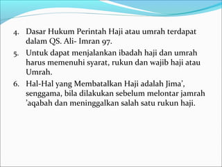 4. Dasar Hukum Perintah Haji atau umrah terdapat
dalam QS. Ali- Imran 97.
5. Untuk dapat menjalankan ibadah haji dan umrah
harus memenuhi syarat, rukun dan wajib haji atau
Umrah.
6. Hal-Hal yang Membatalkan Haji adalah Jima’,
senggama, bila dilakukan sebelum melontar jamrah
’aqabah dan meninggalkan salah satu rukun haji.
 
