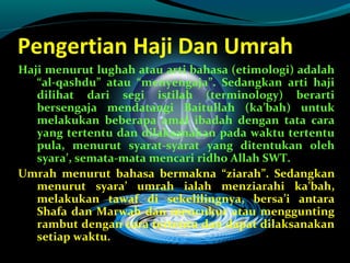Pengertian Haji Dan Umrah
Haji menurut lughah atau arti bahasa (etimologi) adalah
“al-qashdu” atau “menyengaja”. Sedangkan arti haji
dilihat dari segi istilah (terminology) berarti
bersengaja mendatangi Baitullah (ka’bah) untuk
melakukan beberapa amal ibadah dengan tata cara
yang tertentu dan dilaksanakan pada waktu tertentu
pula, menurut syarat-syarat yang ditentukan oleh
syara’, semata-mata mencari ridho Allah SWT.
Umrah menurut bahasa bermakna “ziarah”. Sedangkan
menurut syara’ umrah ialah menziarahi ka’bah,
melakukan tawaf di sekelilingnya, bersa’i antara
Shafa dan Marwah dan mencukur atau menggunting
rambut dengan cara tertentu dan dapat dilaksanakan
setiap waktu.
 
