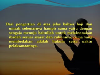 Dari pengertian di atas jelas bahwa haji dan
umrah sebenarnya hampir sama yaitu dengan
sengaja menuju baitullah untuk melaksanakan
ibadah sesuai syarat dan rukunnya, cuma yang
membedakan adalah hukum serta waktu
pelaksanaannya.
 