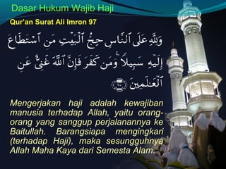 Dasar Hukum Wajib Haji
Qur’an Surat Ali Imron 97
Mengerjakan haji adalah kewajiban
manusia terhadap Allah, yaitu orang-
orang yang sanggup perjalanannya ke
Baitullah. Barangsiapa mengingkari
(terhadap Haji), maka sesungguhnya
Allah Maha Kaya dari Semesta Alam.
 