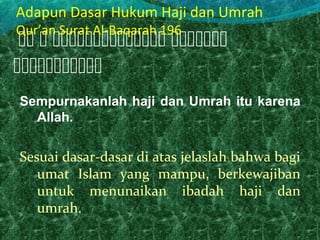 Sempurnakanlah haji dan Umrah itu karena
Allah.
Sesuai dasar-dasar di atas jelaslah bahwa bagi
umat Islam yang mampu, berkewajiban
untuk menunaikan ibadah haji dan
umrah.
   

Adapun Dasar Hukum Haji dan Umrah
Qur’an Surat Al-Baqarah 196
 