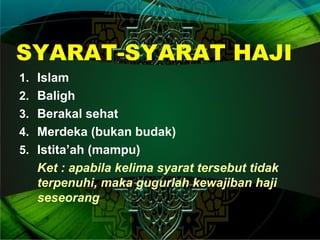 SYARAT-SYARAT HAJI
1. Islam
2. Baligh
3. Berakal sehat
4. Merdeka (bukan budak)
5. Istita’ah (mampu)
Ket : apabila kelima syarat tersebut tidak
terpenuhi, maka gugurlah kewajiban haji
seseorang
 