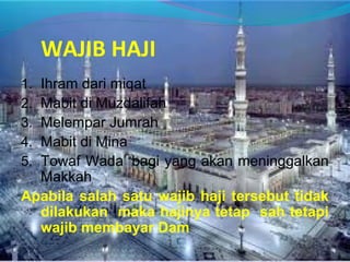 WAJIB HAJI
1. Ihram dari miqat
2. Mabit di Muzdalifah
3. Melempar Jumrah
4. Mabit di Mina
5. Towaf Wada’ bagi yang akan meninggalkan
Makkah
Apabila salah satu wajib haji tersebut tidak
dilakukan maka hajinya tetap sah tetapi
wajib membayar Dam
 