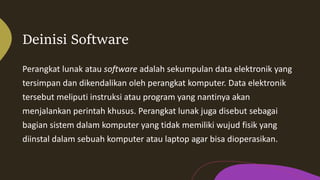 Deinisi Software
Perangkat lunak atau software adalah sekumpulan data elektronik yang
tersimpan dan dikendalikan oleh perangkat komputer. Data elektronik
tersebut meliputi instruksi atau program yang nantinya akan
menjalankan perintah khusus. Perangkat lunak juga disebut sebagai
bagian sistem dalam komputer yang tidak memiliki wujud fisik yang
diinstal dalam sebuah komputer atau laptop agar bisa dioperasikan.
 