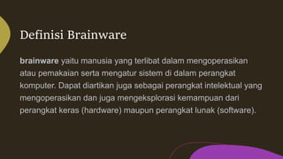 Definisi Brainware
brainware yaitu manusia yang terlibat dalam mengoperasikan
atau pemakaian serta mengatur sistem di dalam perangkat
komputer. Dapat diartikan juga sebagai perangkat intelektual yang
mengoperasikan dan juga mengeksplorasi kemampuan dari
perangkat keras (hardware) maupun perangkat lunak (software).
 