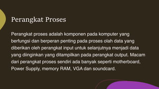 Perangkat Proses
Perangkat proses adalah komponen pada komputer yang
berfungsi dan berperan penting pada proses olah data yang
diberikan oleh perangkat input untuk selanjutnya menjadi data
yang diinginkan yang ditampilkan pada perangkat output. Macam
dari perangkat proses sendiri ada banyak seperti motherboard,
Power Supply, memory RAM, VGA dan soundcard.
 