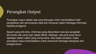 Perangkat Output
Perangkat output adalah alat yang bertugas untuk menampilkan hasil
pengolahan dan pemrosesan data dari komputer dalam berbagai informasi,
kepada pengguna.
Seperti yang kita tahu, informasi yang dibutuhkan manusia sangatlah
bervariasi ada yang ingin dapat dilihat, didengar, ada pula yang harus
dipelajari dalam waktu yang cukup lama. Atas dasar tersebut, maka
perangkat output dimanfaatkan untuk memenuhi berbagai keinginan dari
penggunanya.
 