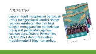OBJECTIVE
Laporan hasil mapping ini bertujuan
untuk mengevaluasi kondisi sistem
rujukan kesehatan ibu dan bayi
dengan menggunakan pendekatan
pra-syarat penguatan jejaring
rujukan persalinan di Permenkes
21/Thn 2021 dan three-delays
model/model 3 (tiga) terlambat.
 