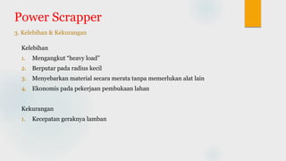 Power Scrapper
3. Kelebihan & Kekurangan
Kelebihan
1. Mengangkut “heavy load”
2. Berputar pada radius kecil
3. Menyebarkan material secara merata tanpa memerlukan alat lain
4. Ekonomis pada pekerjaan pembukaan lahan
Kekurangan
1. Kecepatan geraknya lamban
 